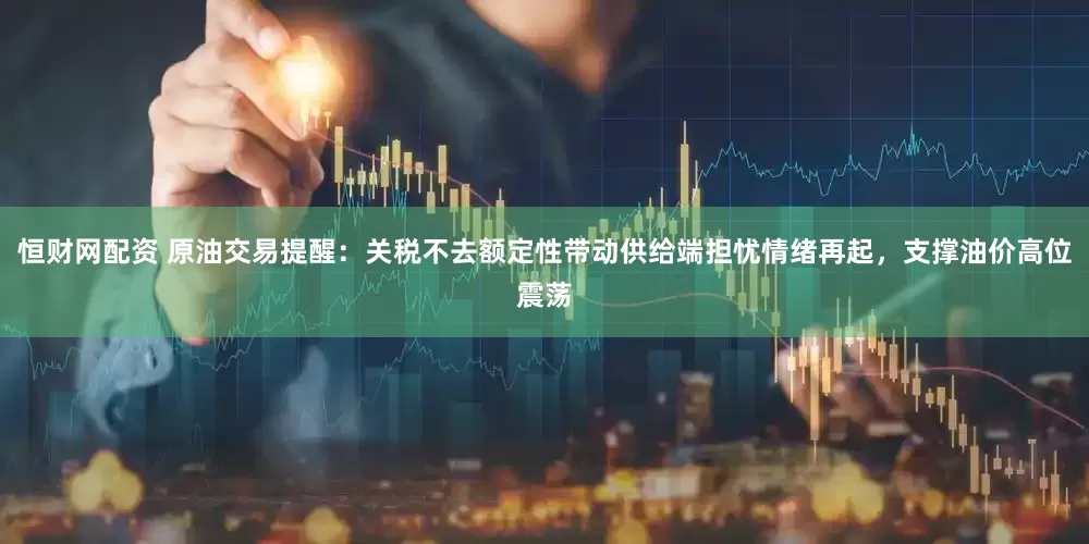 恒财网配资 原油交易提醒：关税不去额定性带动供给端担忧情绪再起，支撑油价高位震荡