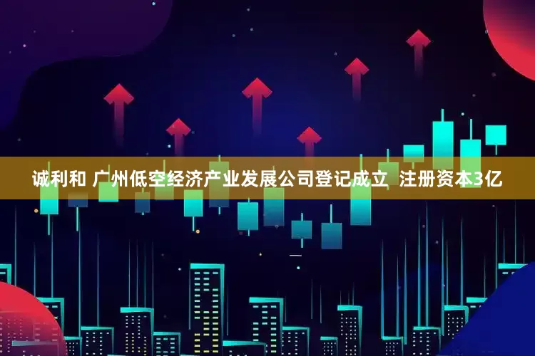 诚利和 广州低空经济产业发展公司登记成立  注册资本3亿