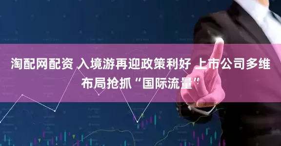 淘配网配资 入境游再迎政策利好 上市公司多维布局抢抓“国际流量”