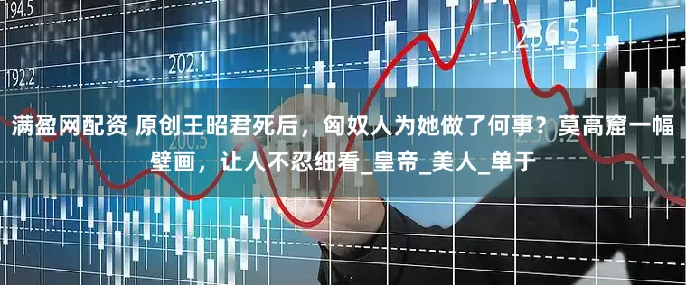 满盈网配资 原创王昭君死后，匈奴人为她做了何事？莫高窟一幅壁画，让人不忍细看_皇帝_美人_单于