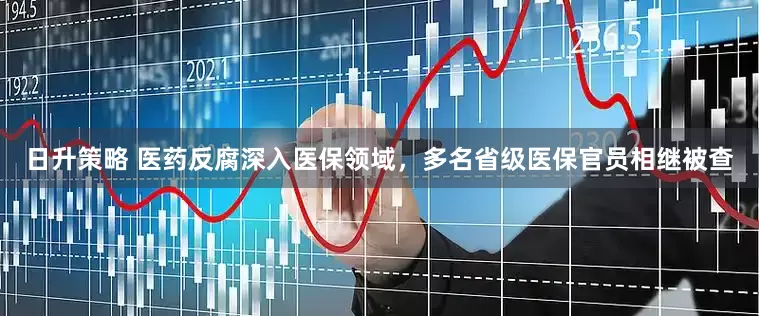 日升策略 医药反腐深入医保领域，多名省级医保官员相继被查