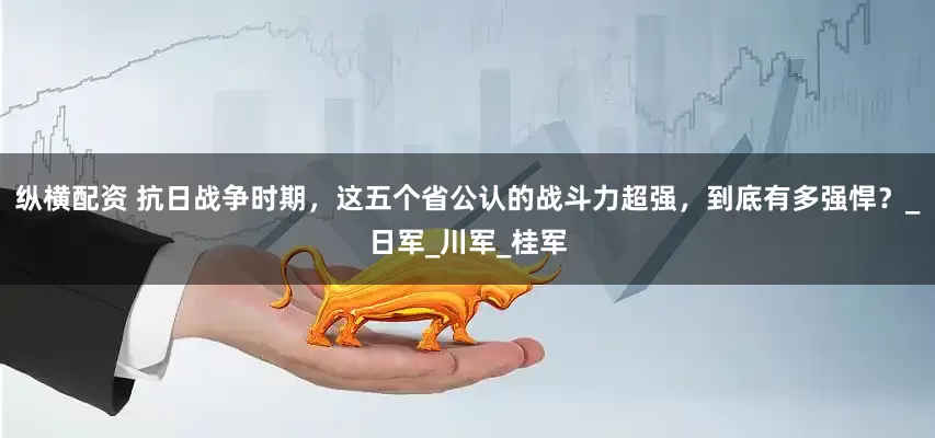 纵横配资 抗日战争时期，这五个省公认的战斗力超强，到底有多强悍？_日军_川军_桂军