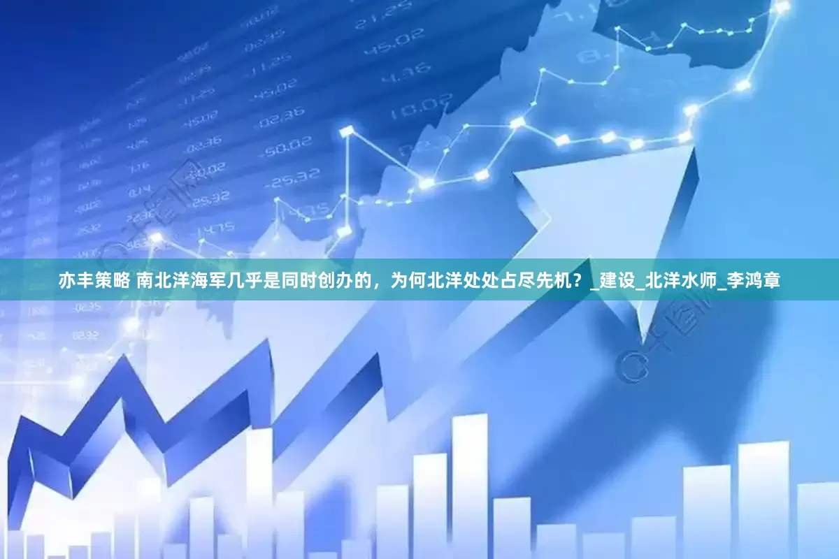 亦丰策略 南北洋海军几乎是同时创办的，为何北洋处处占尽先机？_建设_北洋水师_李鸿章