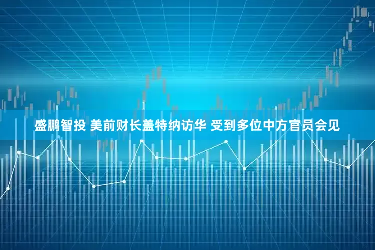 盛鹏智投 美前财长盖特纳访华 受到多位中方官员会见