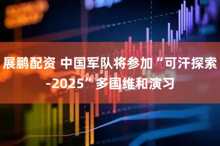 展鹏配资 中国军队将参加“可汗探索-2025”多国维和演习