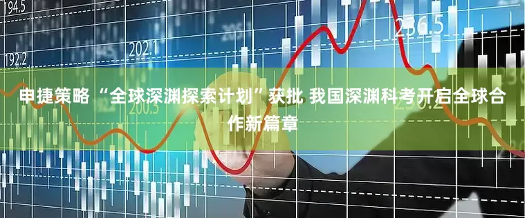 申捷策略 “全球深渊探索计划”获批 我国深渊科考开启全球合作新篇章