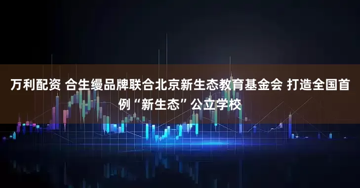 万利配资 合生缦品牌联合北京新生态教育基金会 打造全国首例“新生态”公立学校