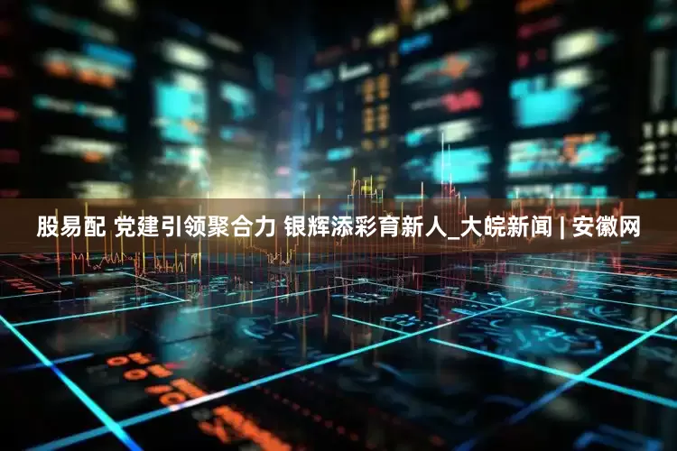 股易配 党建引领聚合力 银辉添彩育新人_大皖新闻 | 安徽网
