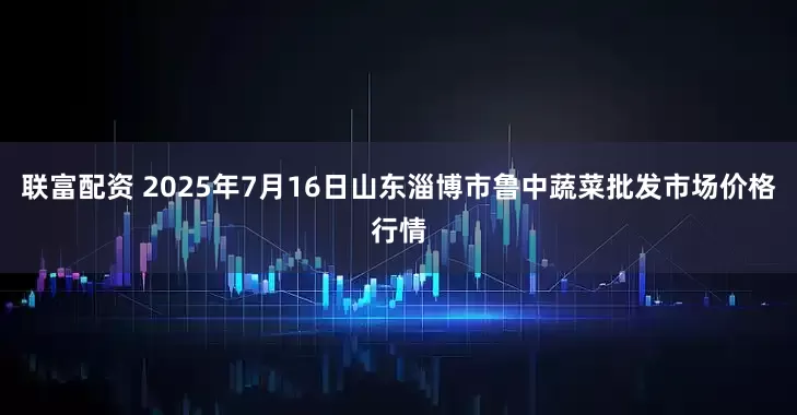 联富配资 2025年7月16日山东淄博市鲁中蔬菜批发市场价格行情