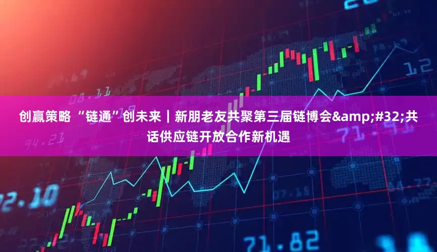 创赢策略 “链通”创未来｜新朋老友共聚第三届链博会&#32;共话供应链开放合作新机遇