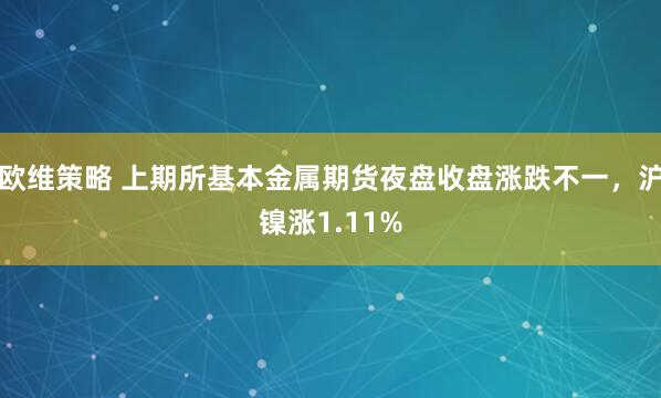 欧维策略 上期所基本金属期货夜盘收盘涨跌不一，沪镍涨1.11%