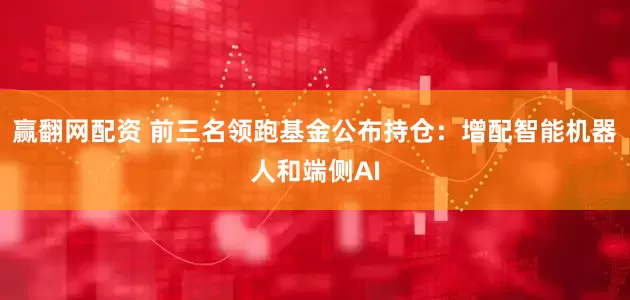 赢翻网配资 前三名领跑基金公布持仓：增配智能机器人和端侧AI