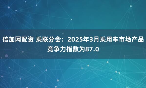 倍加网配资 乘联分会：2025年3月乘用车市场产品竞争力指数为87.0
