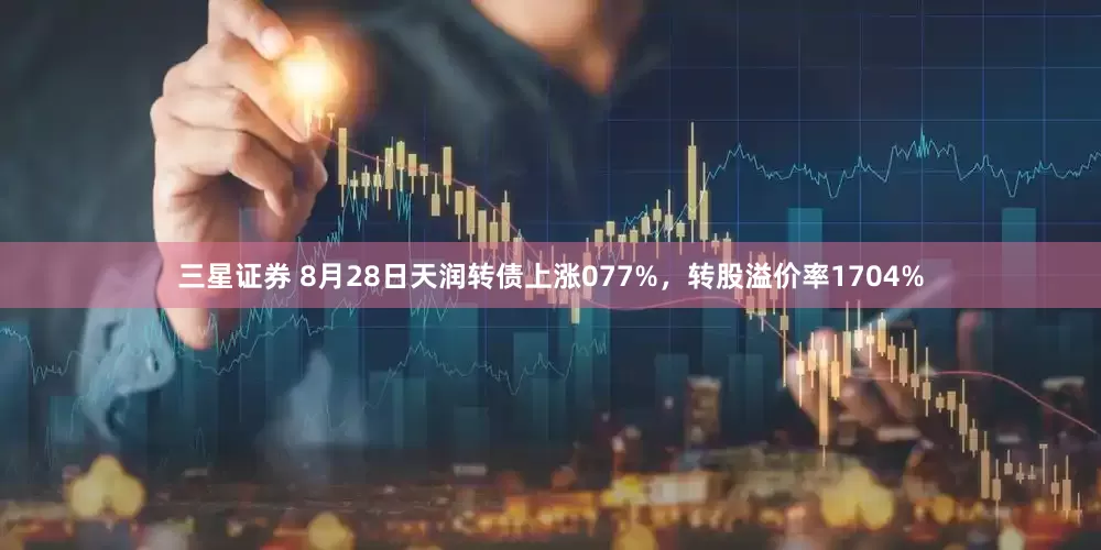 三星证券 8月28日天润转债上涨077%，转股溢价率1704%