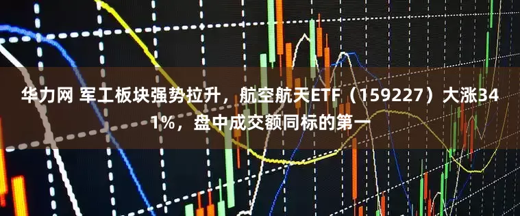 华力网 军工板块强势拉升，航空航天ETF（159227）大涨341%，盘中成交额同标的第一