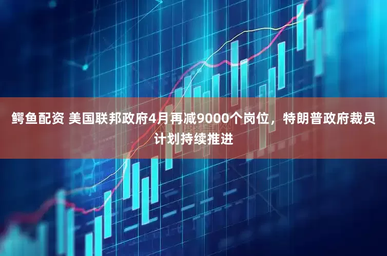 鳄鱼配资 美国联邦政府4月再减9000个岗位，特朗普政府裁员计划持续推进
