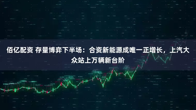 佰亿配资 存量博弈下半场：合资新能源成唯一正增长，上汽大众站上万辆新台阶